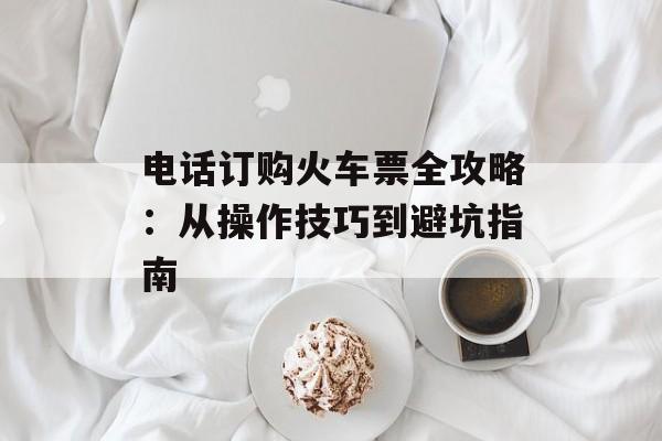 电话订购火车票全攻略：从操作技巧到避坑指南-第1张图片-