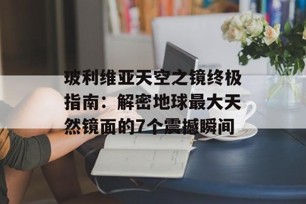 玻利维亚天空之镜终极指南：解密地球最大天然镜面的7个震撼瞬间-第1张图片-
