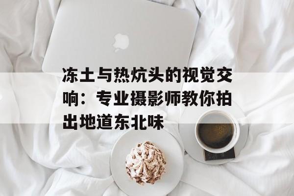 冻土与热炕头的视觉交响：专业摄影师教你拍出地道东北味-第1张图片-