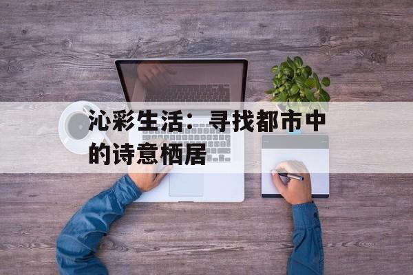 沁彩生活：寻找都市中的诗意栖居-第1张图片-