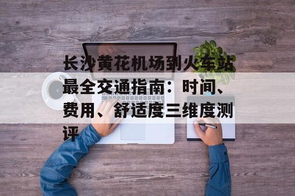 长沙黄花机场到火车站最全交通指南：时间、费用、舒适度三维度测评-第1张图片-