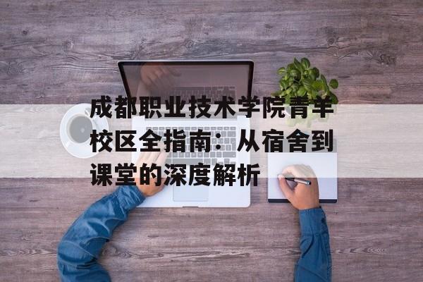 成都职业技术学院青羊校区全指南：从宿舍到课堂的深度解析-第1张图片-