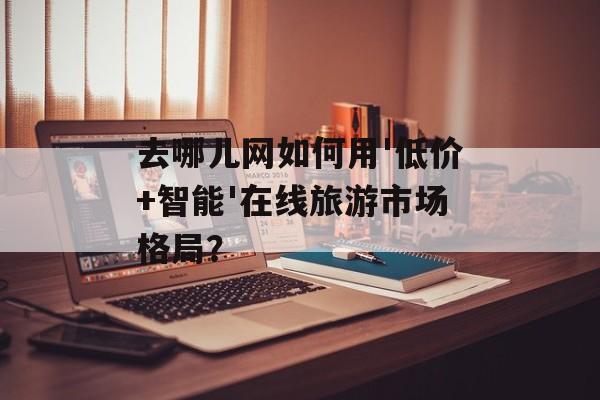 去哪儿网如何用'低价+智能'在线旅游市场格局？-第1张图片-