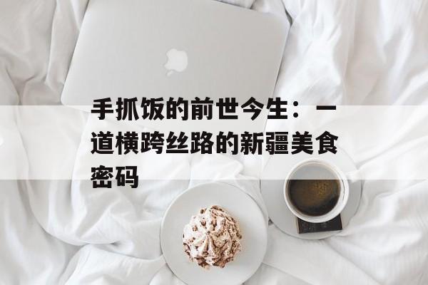 手抓饭的前世今生：一道横跨丝路的新疆美食密码-第1张图片-