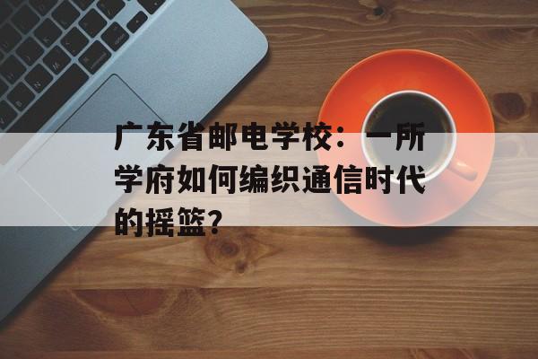 广东省邮电学校：一所学府如何编织通信时代的摇篮？-第1张图片-