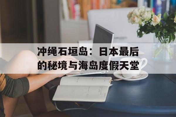 冲绳石垣岛：日本最后的秘境与海岛度假天堂-第1张图片-