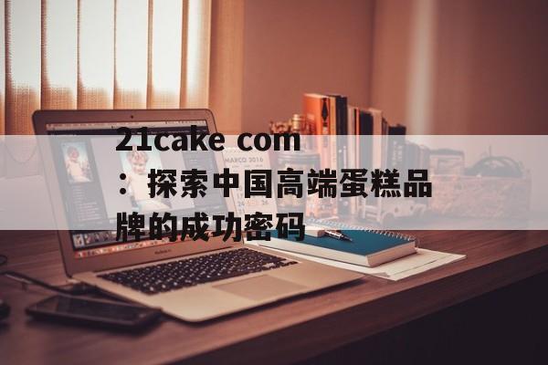 21cake com：探索中国高端蛋糕品牌的成功密码-第1张图片-