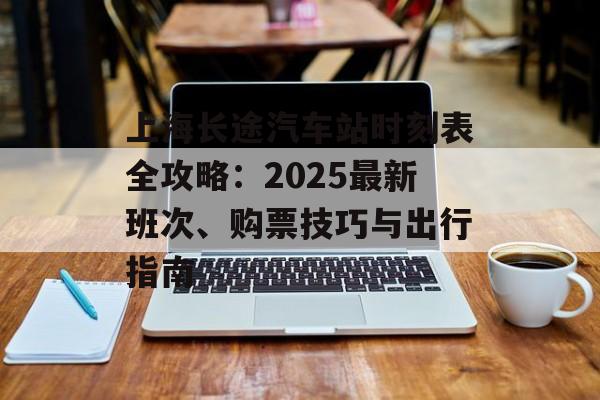 上海长途汽车站时刻表全攻略：2025最新班次、购票技巧与出行指南-第1张图片-