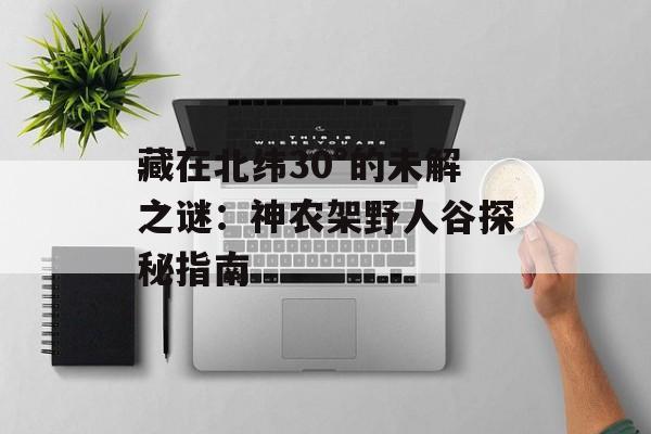 藏在北纬30°的未解之谜：神农架野人谷探秘指南-第1张图片-