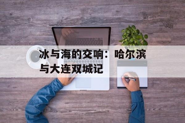 冰与海的交响：哈尔滨与大连双城记-第1张图片-