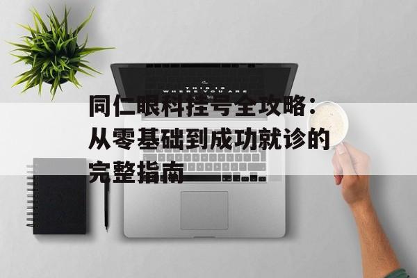 同仁眼科挂号全攻略：从零基础到成功就诊的完整指南-第1张图片-