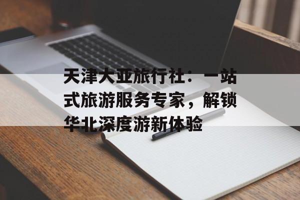 天津大亚旅行社：一站式旅游服务专家，解锁华北深度游新体验-第1张图片-