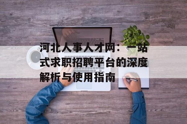 河北人事人才网：一站式求职招聘平台的深度解析与使用指南-第1张图片-