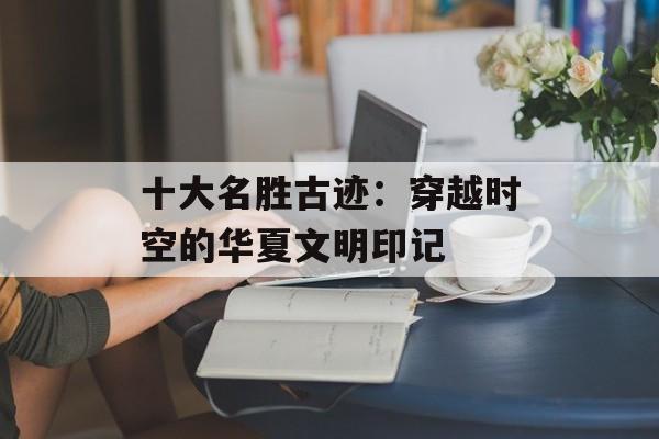 十大名胜古迹：穿越时空的华夏文明印记-第1张图片-