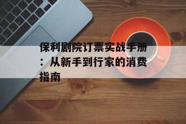 保利剧院订票实战手册：从新手到行家的消费指南-第1张图片-