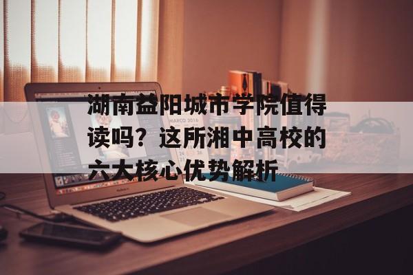 湖南益阳城市学院值得读吗？这所湘中高校的六大核心优势解析-第1张图片-