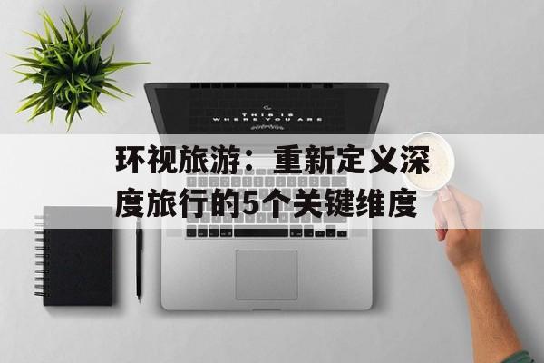 环视旅游：重新定义深度旅行的5个关键维度-第1张图片-