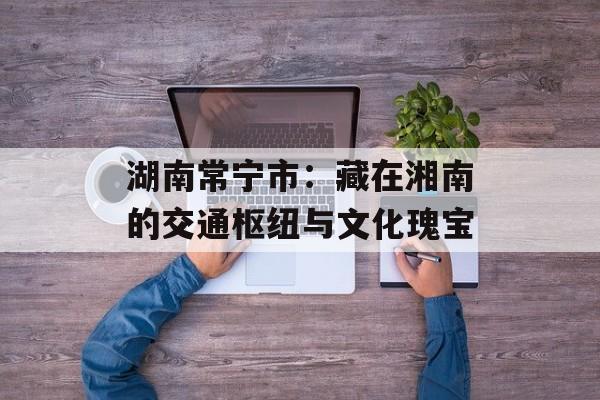 湖南常宁市：藏在湘南的交通枢纽与文化瑰宝-第1张图片-