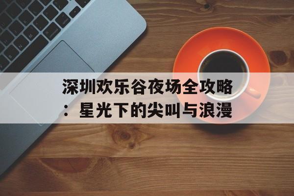 深圳欢乐谷夜场全攻略：星光下的尖叫与浪漫-第1张图片-
