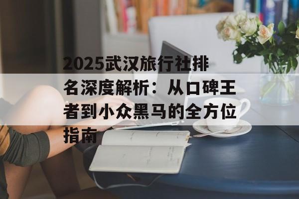 2025武汉旅行社排名深度解析：从口碑王者到小众黑马的全方位指南-第1张图片-