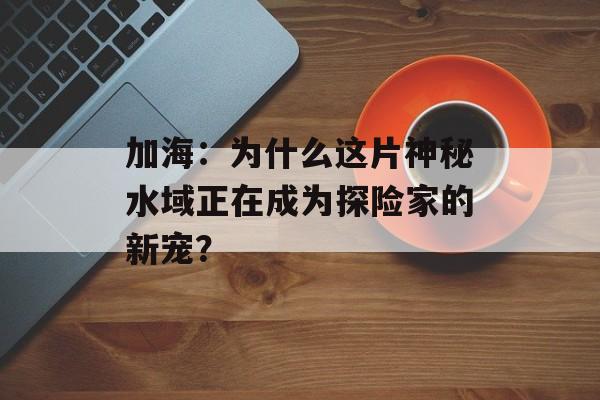加海：为什么这片神秘水域正在成为探险家的新宠？-第1张图片-