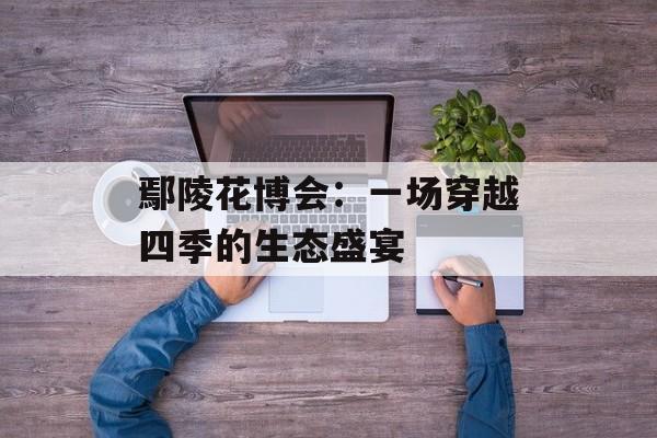 鄢陵花博会：一场穿越四季的生态盛宴-第1张图片-