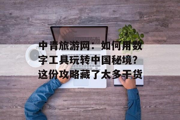 中青旅游网:如何用数字工具玩转中国秘境?这份攻略藏了太多干货-第1张图片- 中青旅游网:如何用数字工具玩转中国秘境?这份攻略藏了太多干货-第1张图片-