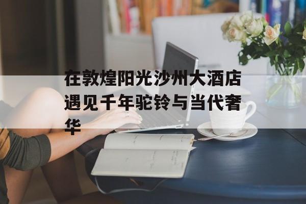 在敦煌阳光沙州大酒店遇见千年驼铃与当代奢华-第1张图片-