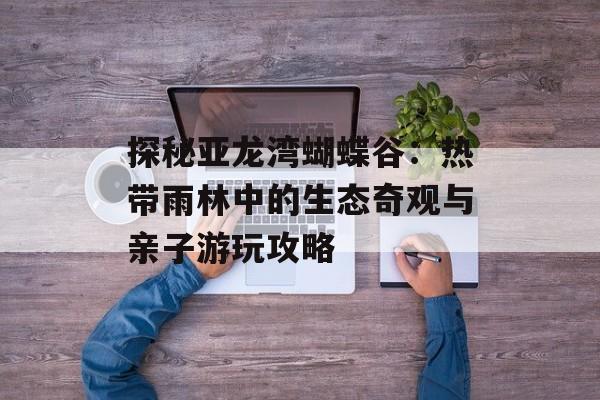 探秘亚龙湾蝴蝶谷：热带雨林中的生态奇观与亲子游玩攻略-第1张图片-