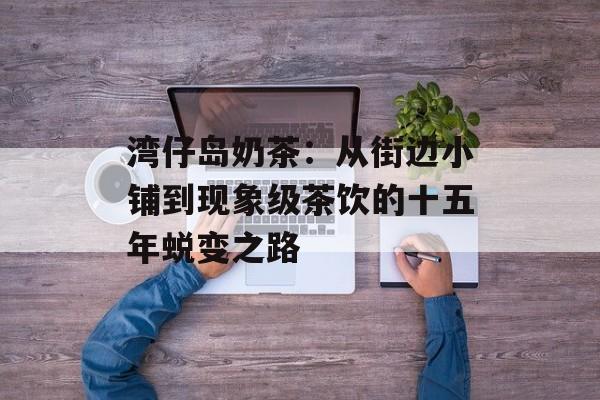 湾仔岛奶茶：从街边小铺到现象级茶饮的十五年蜕变之路-第1张图片-