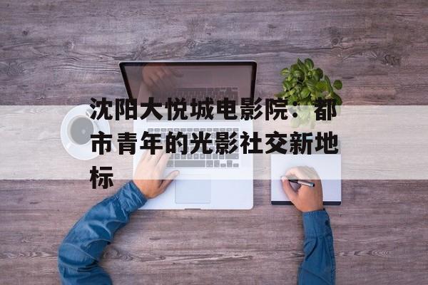 沈阳大悦城电影院：都市青年的光影社交新地标-第1张图片-