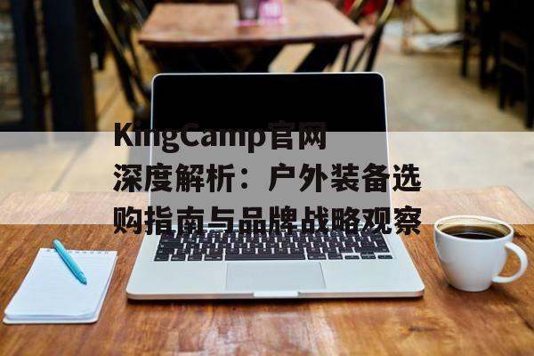 KingCamp官网深度解析：户外装备选购指南与品牌战略观察-第1张图片-