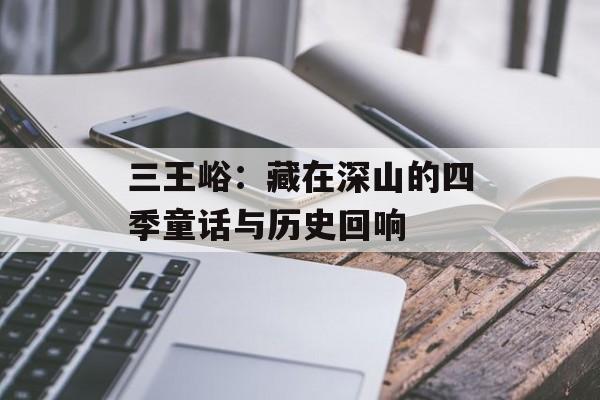 三王峪：藏在深山的四季童话与历史回响-第1张图片-