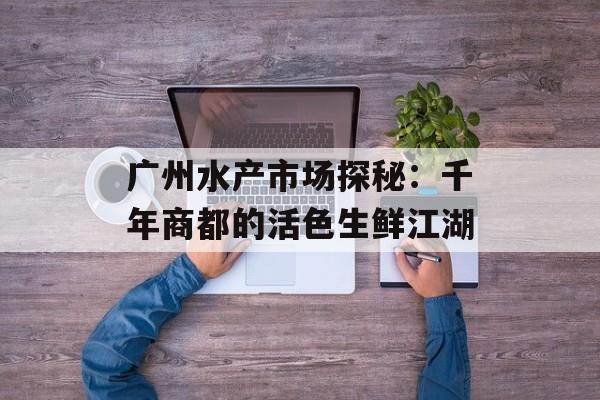 广州水产市场探秘：千年商都的活色生鲜江湖-第1张图片-