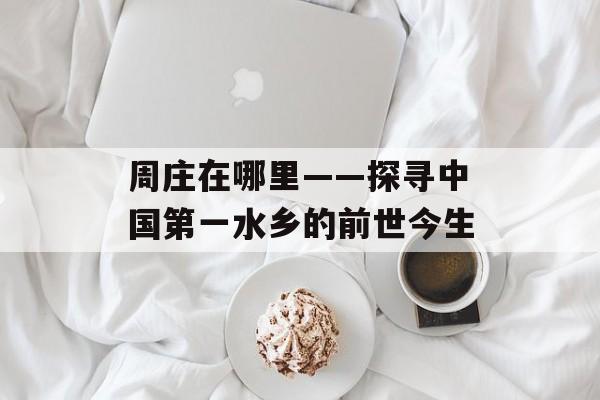 周庄在哪里——探寻中国第一水乡的前世今生-第1张图片-