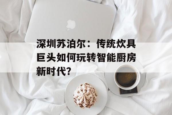 深圳苏泊尔：传统炊具巨头如何玩转智能厨房新时代？-第1张图片-