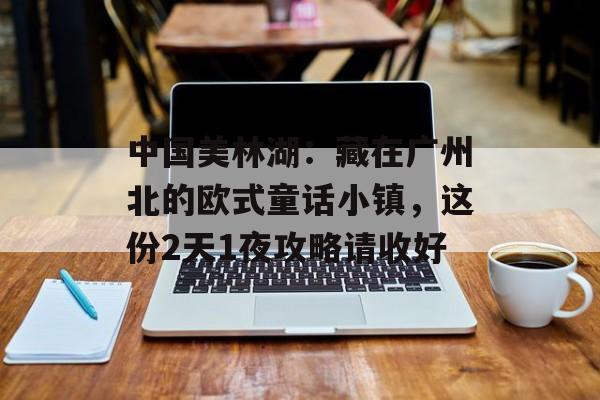 中国美林湖：藏在广州北的欧式童话小镇，这份2天1夜攻略请收好-第1张图片-