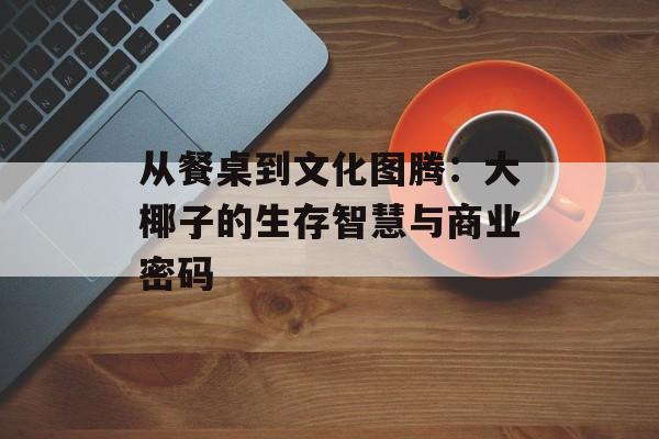 从餐桌到文化图腾：大椰子的生存智慧与商业密码-第1张图片-