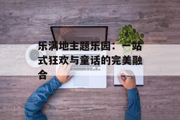 乐满地主题乐园：一站式狂欢与童话的完美融合-第1张图片-
