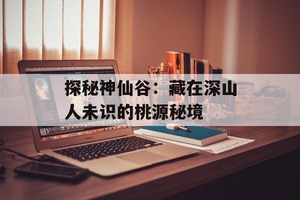 探秘神仙谷：藏在深山人未识的桃源秘境-第1张图片-