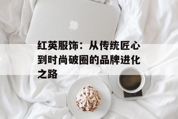 红英服饰：从传统匠心到时尚破圈的品牌进化之路-第1张图片-