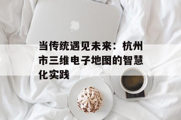 当传统遇见未来：杭州市三维电子地图的智慧化实践-第1张图片-