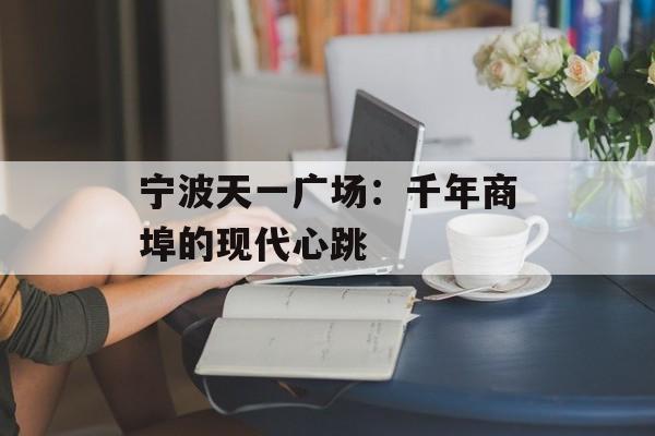 宁波天一广场：千年商埠的现代心跳-第1张图片-