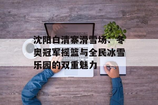 沈阳白清寨滑雪场：冬奥冠军摇篮与全民冰雪乐园的双重魅力-第1张图片-