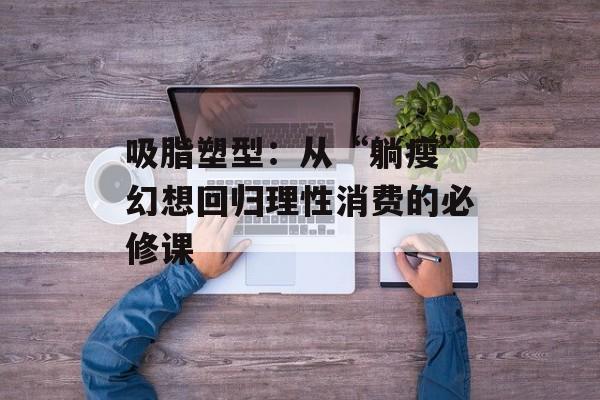 吸脂塑型：从“躺瘦”幻想回归理性消费的必修课-第1张图片-