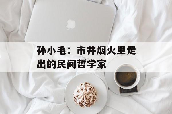 孙小毛：市井烟火里走出的民间哲学家-第1张图片-
