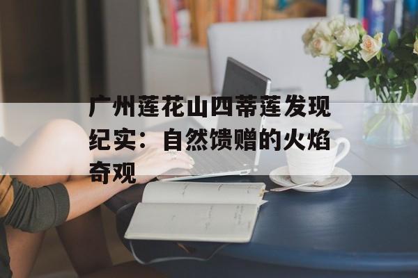 广州莲花山四蒂莲发现纪实：自然馈赠的火焰奇观-第1张图片-