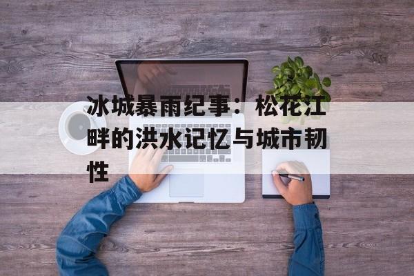 冰城暴雨纪事：松花江畔的洪水记忆与城市韧性-第1张图片-