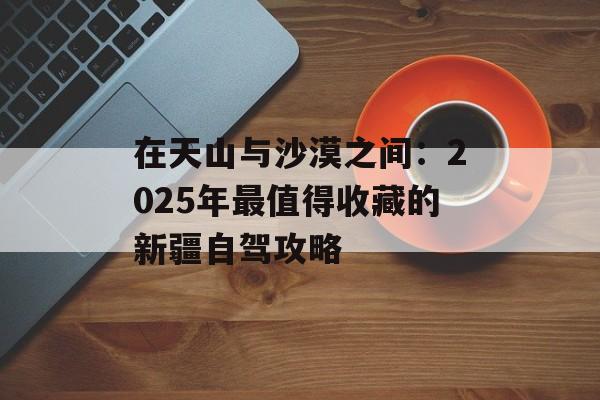 在天山与沙漠之间：2025年最值得收藏的新疆自驾攻略-第1张图片-