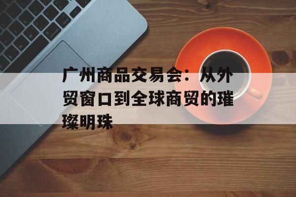 广州商品交易会：从外贸窗口到全球商贸的璀璨明珠-第1张图片-